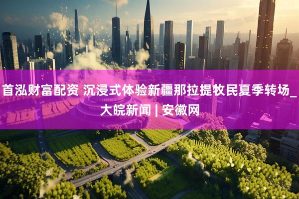 首泓财富配资 沉浸式体验新疆那拉提牧民夏季转场_大皖新闻 | 安徽网