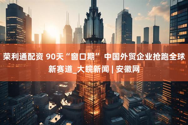 荣利通配资 90天“窗口期” 中国外贸企业抢跑全球新赛道_大皖新闻 | 安徽网