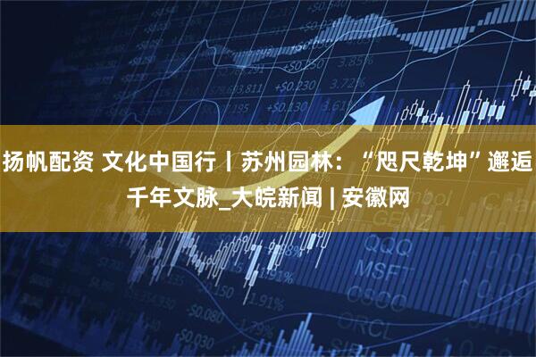 扬帆配资 文化中国行丨苏州园林：“咫尺乾坤”邂逅千年文脉_大皖新闻 | 安徽网