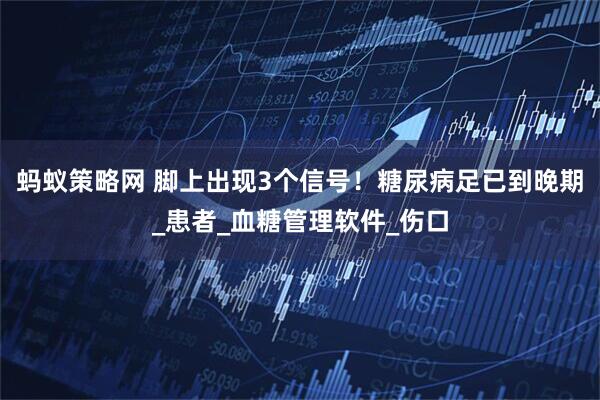 蚂蚁策略网 脚上出现3个信号！糖尿病足已到晚期_患者_血糖管理软件_伤口