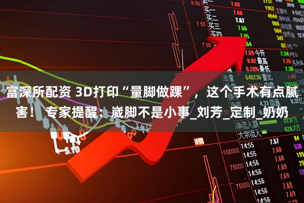 富深所配资 3D打印“量脚做踝”，这个手术有点腻害！ 专家提醒：崴脚不是小事_刘芳_定制_奶奶