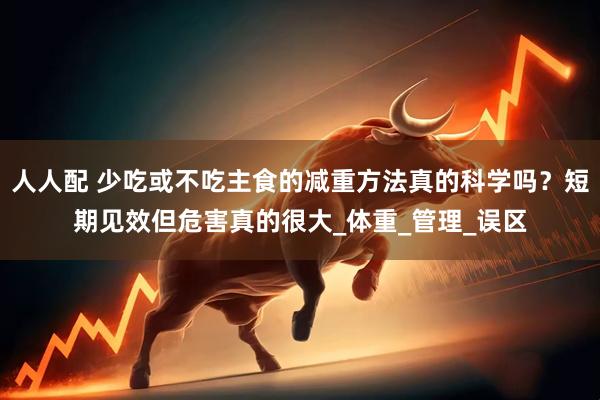 人人配 少吃或不吃主食的减重方法真的科学吗？短期见效但危害真的很大_体重_管理_误区