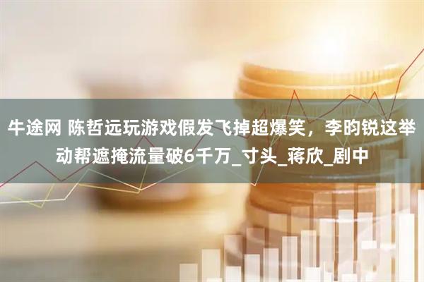 牛途网 陈哲远玩游戏假发飞掉超爆笑，李昀锐这举动帮遮掩流量破6千万_寸头_蒋欣_剧中