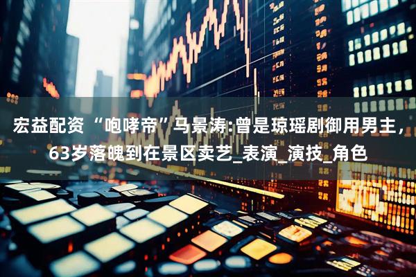 宏益配资 “咆哮帝”马景涛:曾是琼瑶剧御用男主，63岁落魄到在景区卖艺_表演_演技_角色