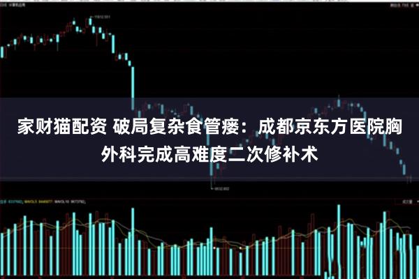 家财猫配资 破局复杂食管瘘：成都京东方医院胸外科完成高难度二次修补术