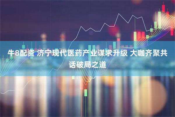 牛8配资 济宁现代医药产业谋求升级 大咖齐聚共话破局之道