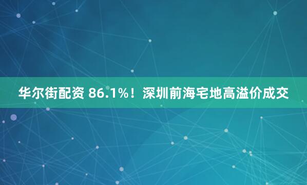 华尔街配资 86.1%！深圳前海宅地高溢价成交
