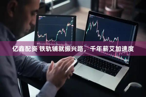 亿鑫配资 铁轨铺就振兴路，千年蕲艾加速度