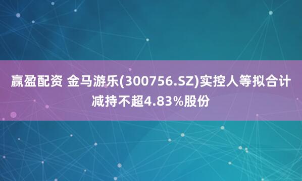 赢盈配资 金马游乐(300756.SZ)实控人等拟合计减持不超4.83%股份