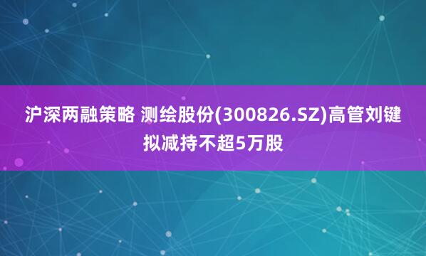 沪深两融策略 测绘股份(300826.SZ)高管刘键拟减持不超5万股
