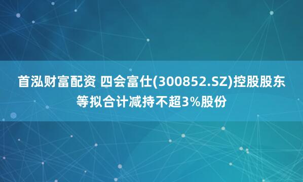 首泓财富配资 四会富仕(300852.SZ)控股股东等拟合计减持不超3%股份