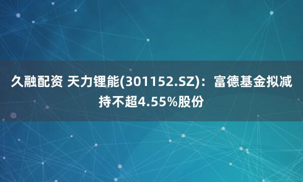 久融配资 天力锂能(301152.SZ)：富德基金拟减持不超4.55%股份