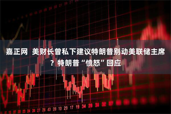 嘉正网  美财长曾私下建议特朗普别动美联储主席？特朗普“愤怒”回应