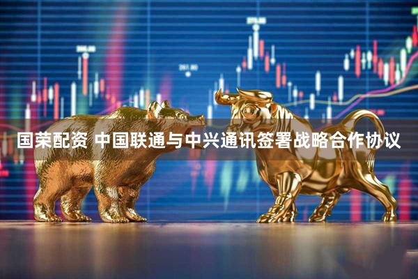 国荣配资 中国联通与中兴通讯签署战略合作协议