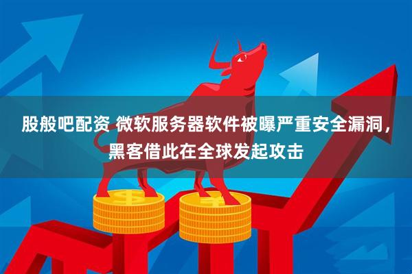股般吧配资 微软服务器软件被曝严重安全漏洞，黑客借此在全球发起攻击