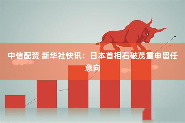 中信配资 新华社快讯：日本首相石破茂重申留任意向
