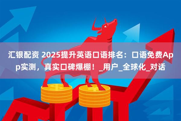 汇银配资 2025提升英语口语排名：口语免费App实测，真实口碑爆棚！_用户_全球化_对话