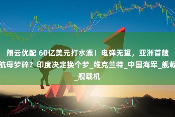 翔云优配 60亿美元打水漂！电弹无望，亚洲首艘核航母梦碎？印度决定换个梦_维克兰特_中国海军_舰载机