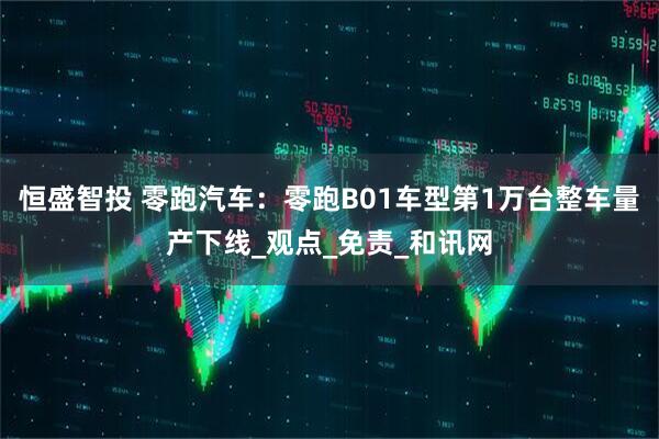 恒盛智投 零跑汽车：零跑B01车型第1万台整车量产下线_观点_免责_和讯网