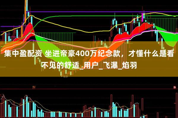 集中盈配资 坐进帝豪400万纪念款，才懂什么是看不见的舒适_用户_飞瀑_焰羽