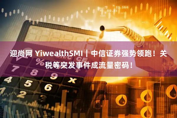 迎尚网 YiwealthSMI｜中信证券强势领跑！关税等突发事件成流量密码！