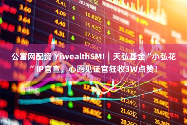 公富网配资 YiwealthSMI｜天弘基金“小弘花”IP官宣，心愿见证官狂收3W点赞！