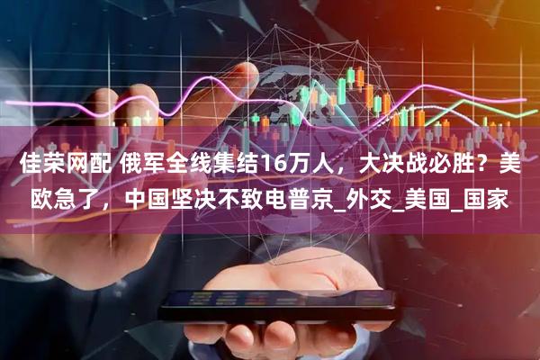 佳荣网配 俄军全线集结16万人，大决战必胜？美欧急了，中国坚决不致电普京_外交_美国_国家