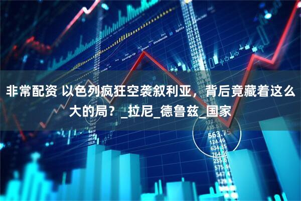 非常配资 以色列疯狂空袭叙利亚，背后竟藏着这么大的局？_拉尼_德鲁兹_国家