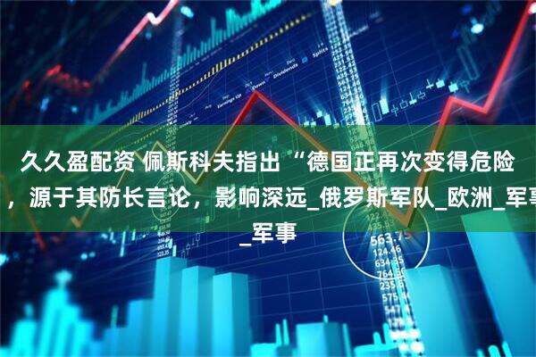 久久盈配资 佩斯科夫指出 “德国正再次变得危险”，源于其防长言论，影响深远_俄罗斯军队_欧洲_军事