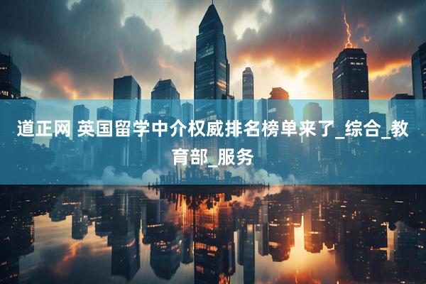 道正网 英国留学中介权威排名榜单来了_综合_教育部_服务