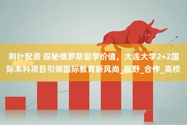 荆叶配资 探秘俄罗斯留学价值，大连大学2+2国际本科项目引领国际教育新风尚_视野_合作_高校